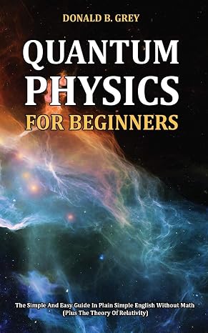 Quantum Physics for Beginners: The Simple And Easy Guide In Plain Simple English Without Math (Plus The Theory Of Relativity)